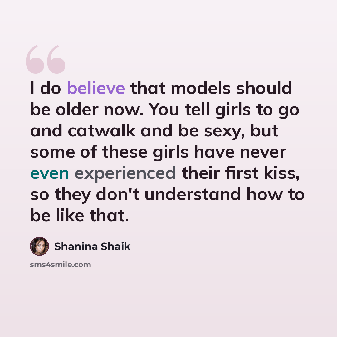 “I do believe that models should be older now. You tell girls to go and catwalk and be sexy, but some of these girls have never even experienced their first kiss, so they don't understand how to be like that.” quote by Shanina Shaik