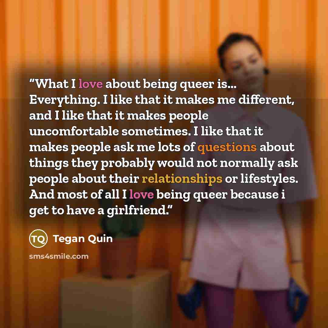 “What I love about being queer is... Everything. I like that it makes me different, and I like that it makes people uncomfortable sometimes. I like that it makes people ask me lots of questions about things they probably would not normally ask people about their relationships or lifestyles. And…” quote by Tegan Quin