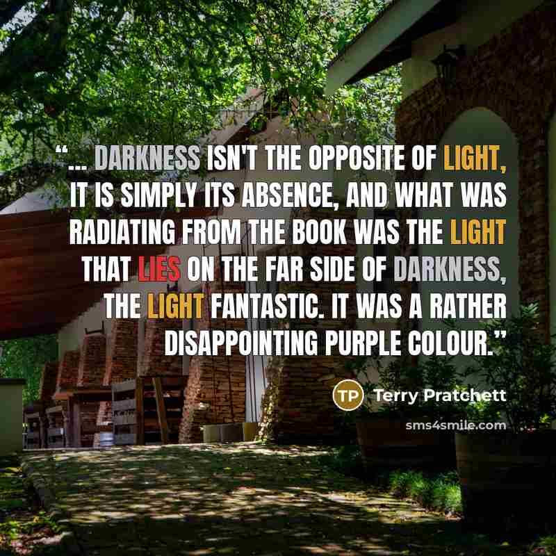 “... darkness isn't the opposite of light, it is simply its absence, and what was radiating from the book was the light that lies on the far side of darkness, the light fantastic. It was a rather disappointing purple colour.” quote by Terry Pratchett