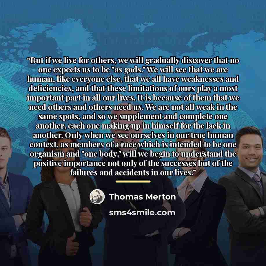 “But if we live for others, we will gradually discover that no one expects us to be "as gods." We will see that we are human, like everyone else, that we all have weaknesses and deficiencies, and that these limitations of ours play a most important part in all our lives. It is because of them that…” quote by Thomas Merton