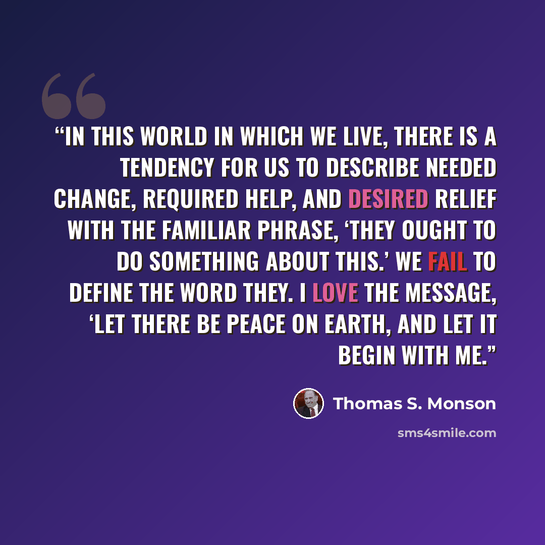 “In this world in which we live, there is a tendency for us to describe needed change, required help, and desired relief with the familiar phrase, ‘They ought to do something about this.’ We fail to define the word they. I love the message, ‘Let there be peace on earth, and let it begin with me.” quote by Thomas S. Monson