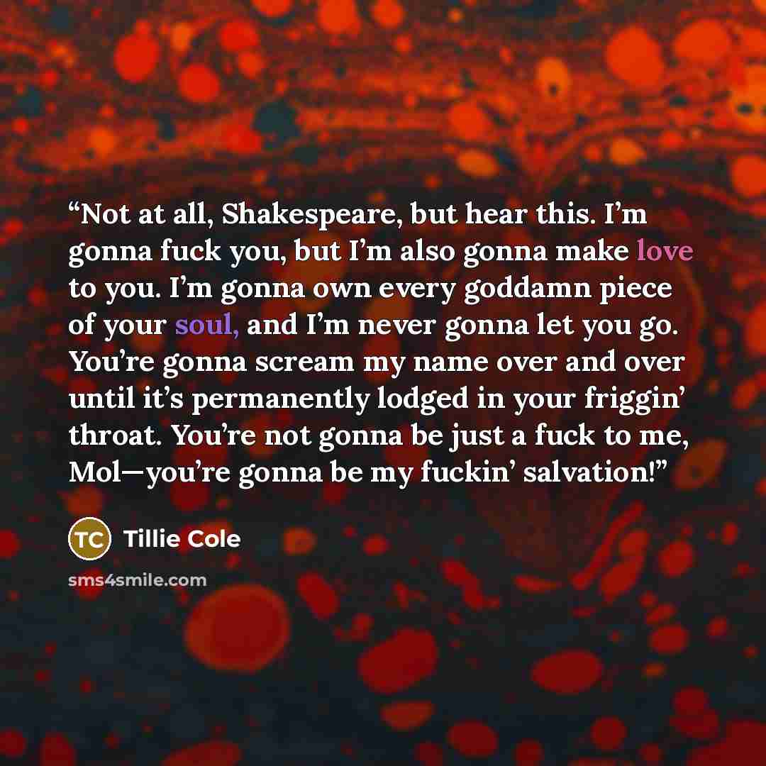 “Not at all, Shakespeare, but hear this. I’m gonna fuck you, but I’m also gonna make love to you. I’m gonna own every goddamn piece of your soul, and I’m never gonna let you go. You’re gonna scream my name over and over until it’s permanently lodged in your friggin’ throat. You’re not gonna be just…” quote by Tillie Cole