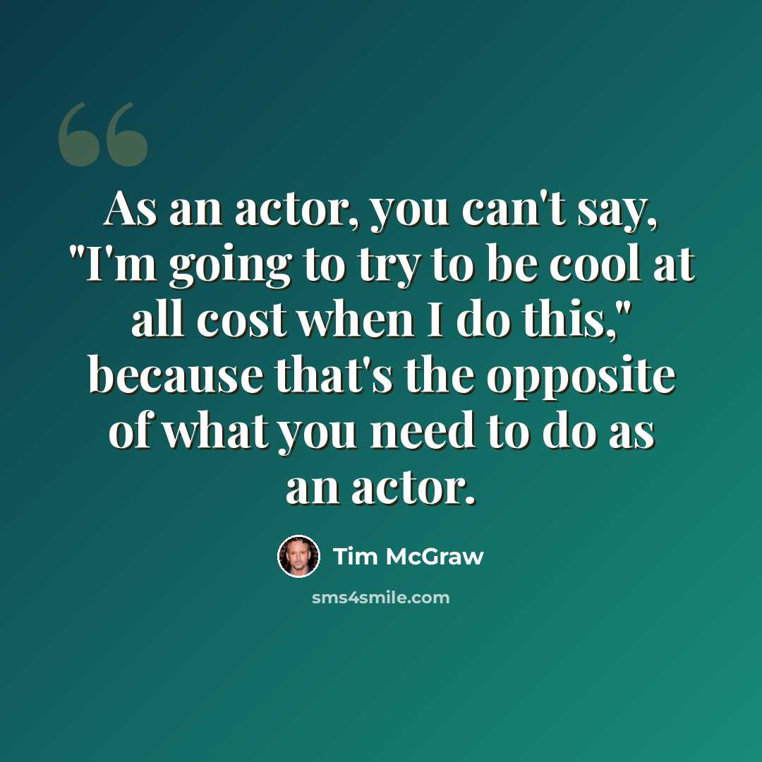 “As an actor, you can't say, "I'm going to try to be cool at all cost when I do this," because that's the opposite of what you need to do as an actor.” quote by Tim McGraw