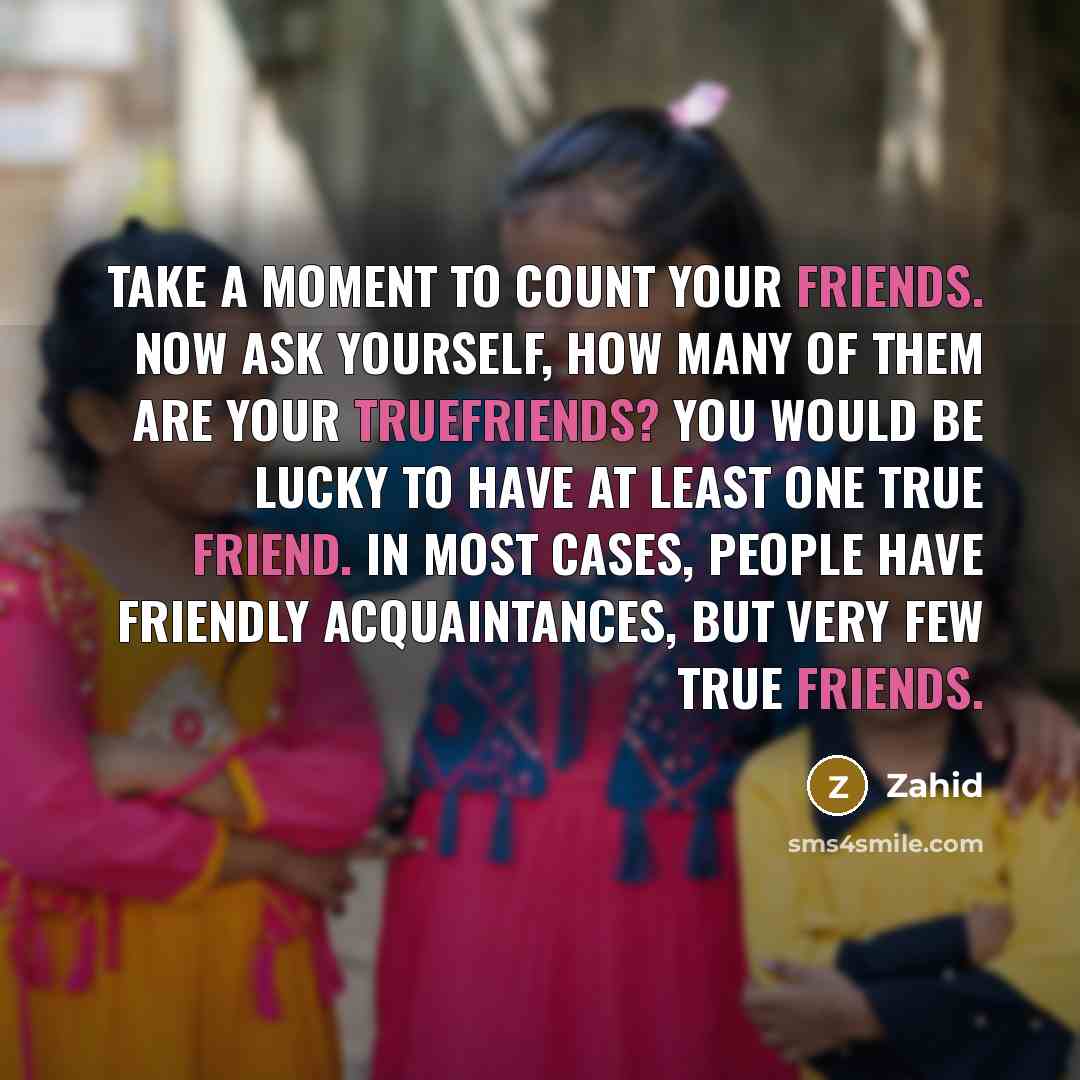 “Take a moment to count your friends. Now ask yourself, how many of them are your truefriends? You would be lucky to have at least one true friend. In most cases, people have friendly acquaintances, but very few true friends.” quote by Zahid