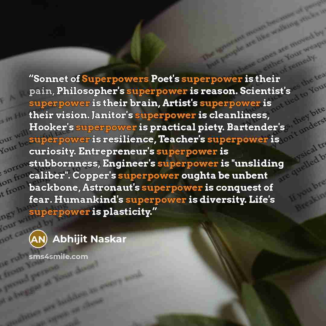 “Sonnet of Superpowers Poet's superpower is their pain, Philosopher's superpower is reason. Scientist's superpower is their brain, Artist's superpower is their vision. Janitor's superpower is cleanliness, Hooker's superpower is practical piety. Bartender's superpower is resilience, Teacher's…” quote by Abhijit Naskar