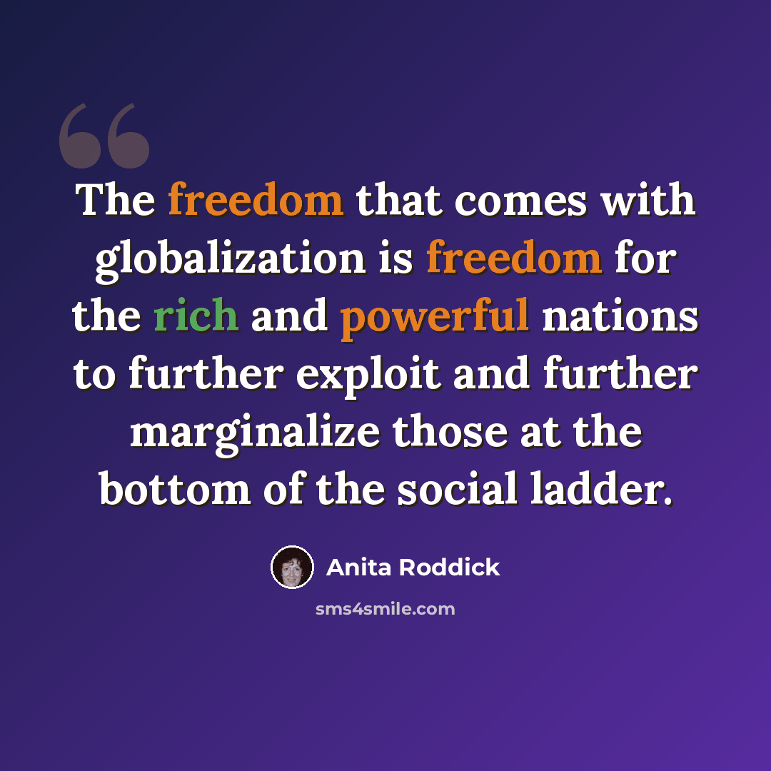 “The freedom that comes with globalization is freedom for the rich and powerful nations to further exploit and further marginalize those at the bottom of the social ladder.” quote by Anita Roddick