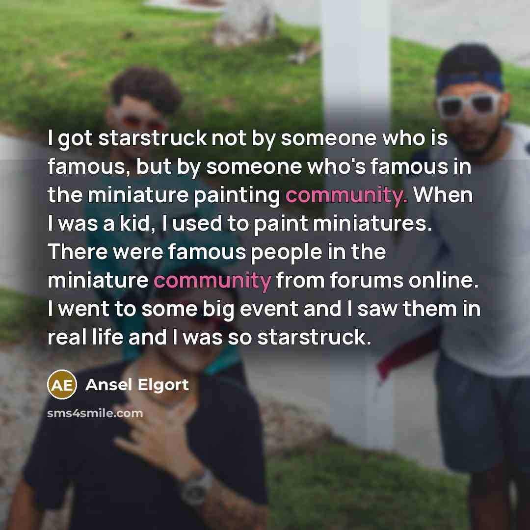 “I got starstruck not by someone who is famous, but by someone who's famous in the miniature painting community. When I was a kid, I used to paint miniatures. There were famous people in the miniature community from forums online. I went to some big event and I saw them in real life and I was so…” quote by Ansel Elgort