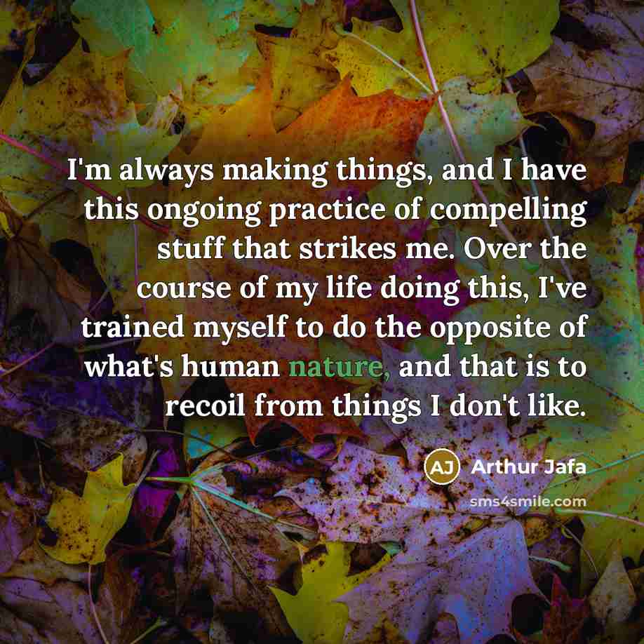 “I'm always making things, and I have this ongoing practice of compelling stuff that strikes me. Over the course of my life doing this, I've trained myself to do the opposite of what's human nature, and that is to recoil from things I don't like.” quote by Arthur Jafa