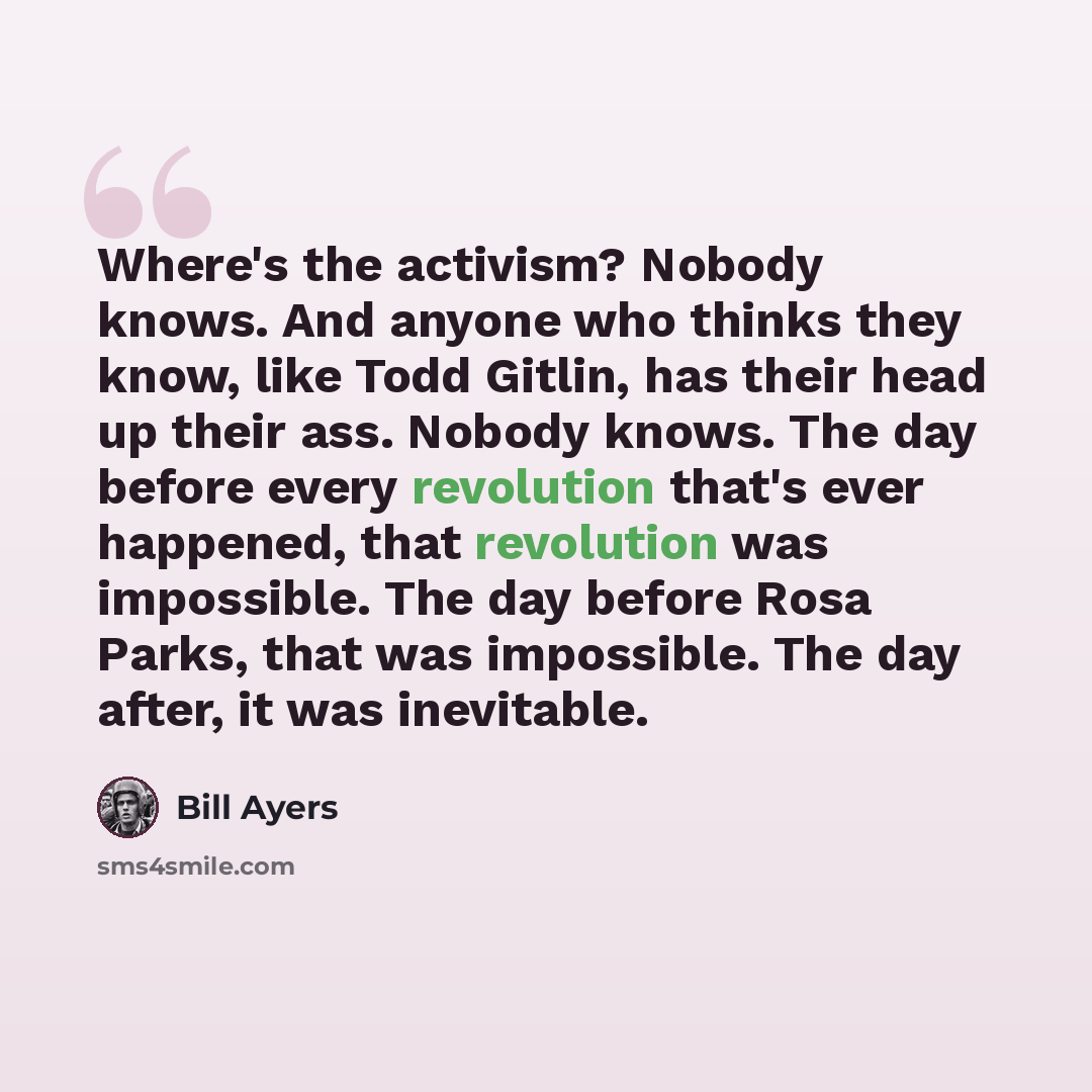 “Where's the activism? Nobody knows. And anyone who thinks they know, like Todd Gitlin, has their head up their ass. Nobody knows. The day before every revolution that's ever happened, that revolution was impossible. The day before Rosa Parks, that was impossible. The day after, it was inevitable.” quote by Bill Ayers