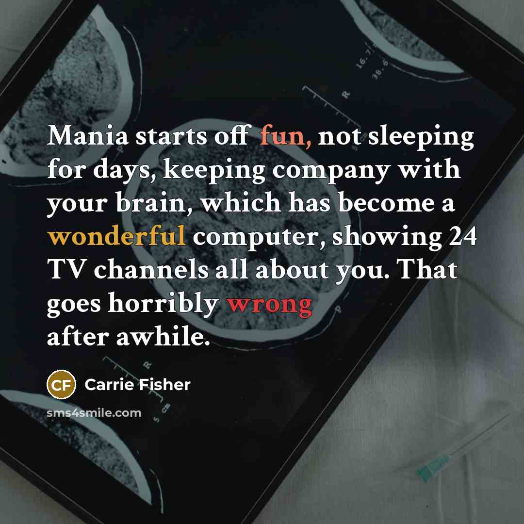 “Mania starts off fun, not sleeping for days, keeping company with your brain, which has become a wonderful computer, showing 24 TV channels all about you. That goes horribly wrong after awhile.” quote by Carrie Fisher