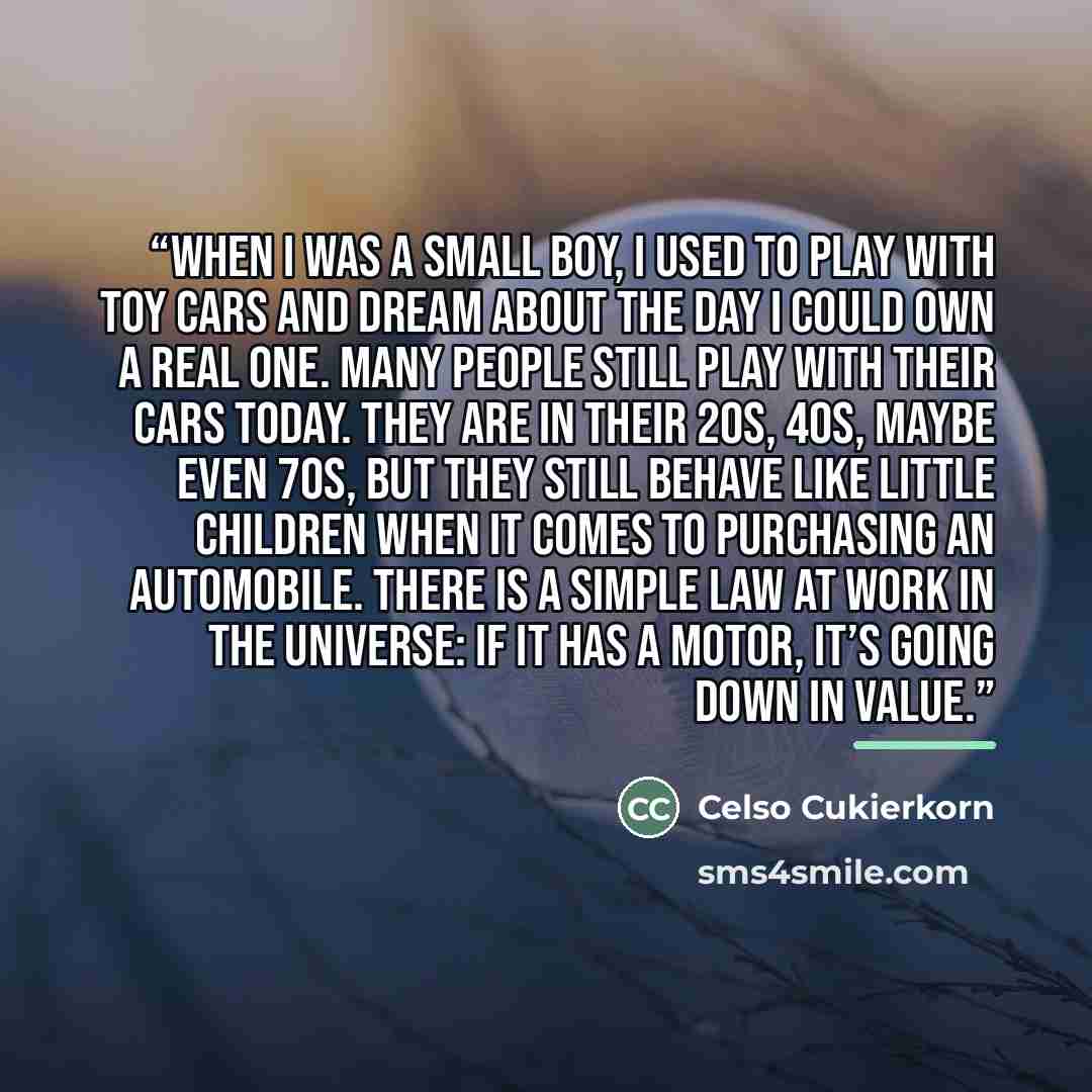 “When I was a small boy, I used to play with toy cars and dream about the day I could own a real one. Many people still play with their cars today. They are in their 20s, 40s, maybe even 70s, but they still behave like little children when it comes to purchasing an automobile. There is a simple law…” quote by Celso Cukierkorn