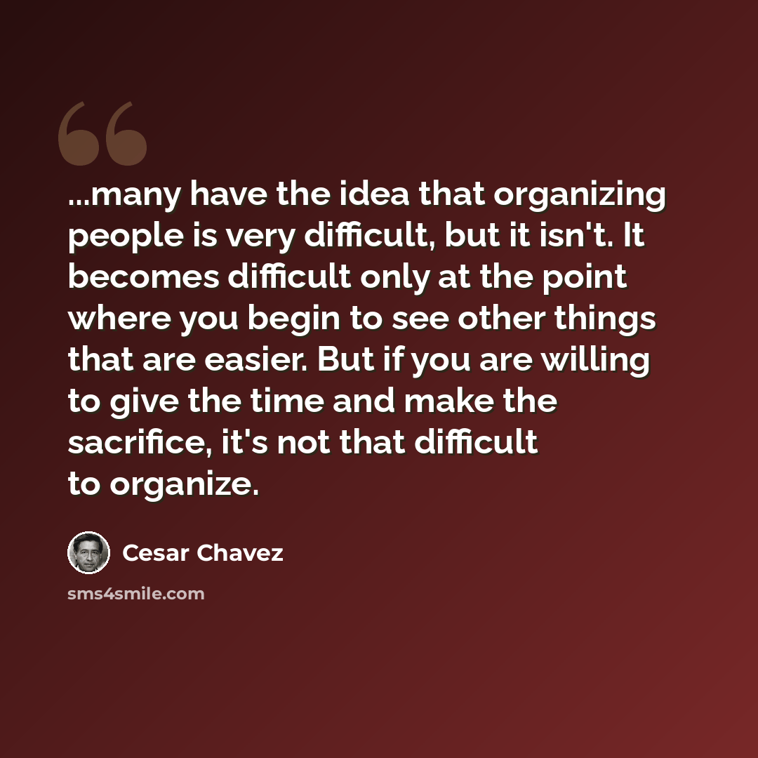 “...many have the idea that organizing people is very difficult, but it isn't. It becomes difficult only at the point where you begin to see other things that are easier. But if you are willing to give the time and make the sacrifice, it's not that difficult to organize.” quote by Cesar Chavez