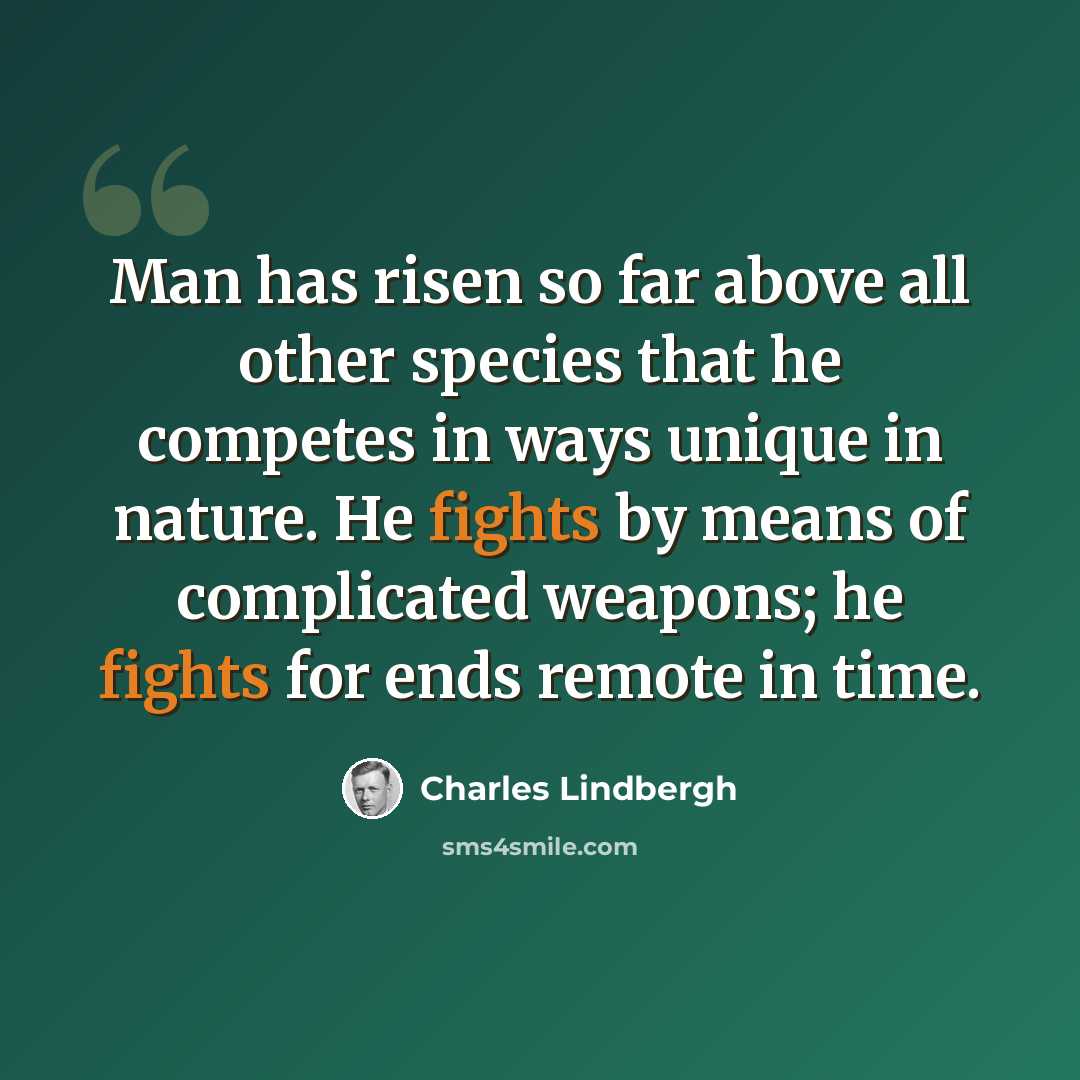 “Man has risen so far above all other species that he competes in ways unique in nature. He fights by means of complicated weapons; he fights for ends remote in time.” quote by Charles Lindbergh