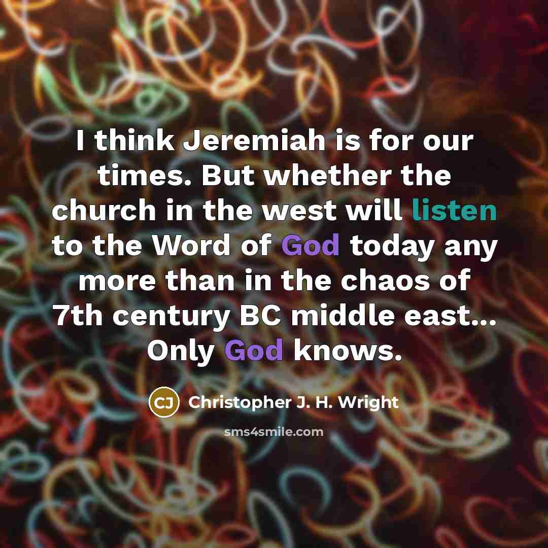“I think Jeremiah is for our times. But whether the church in the west will listen to the Word of God today any more than in the chaos of 7th century BC middle east... Only God knows.” quote by Christopher J. H. Wright