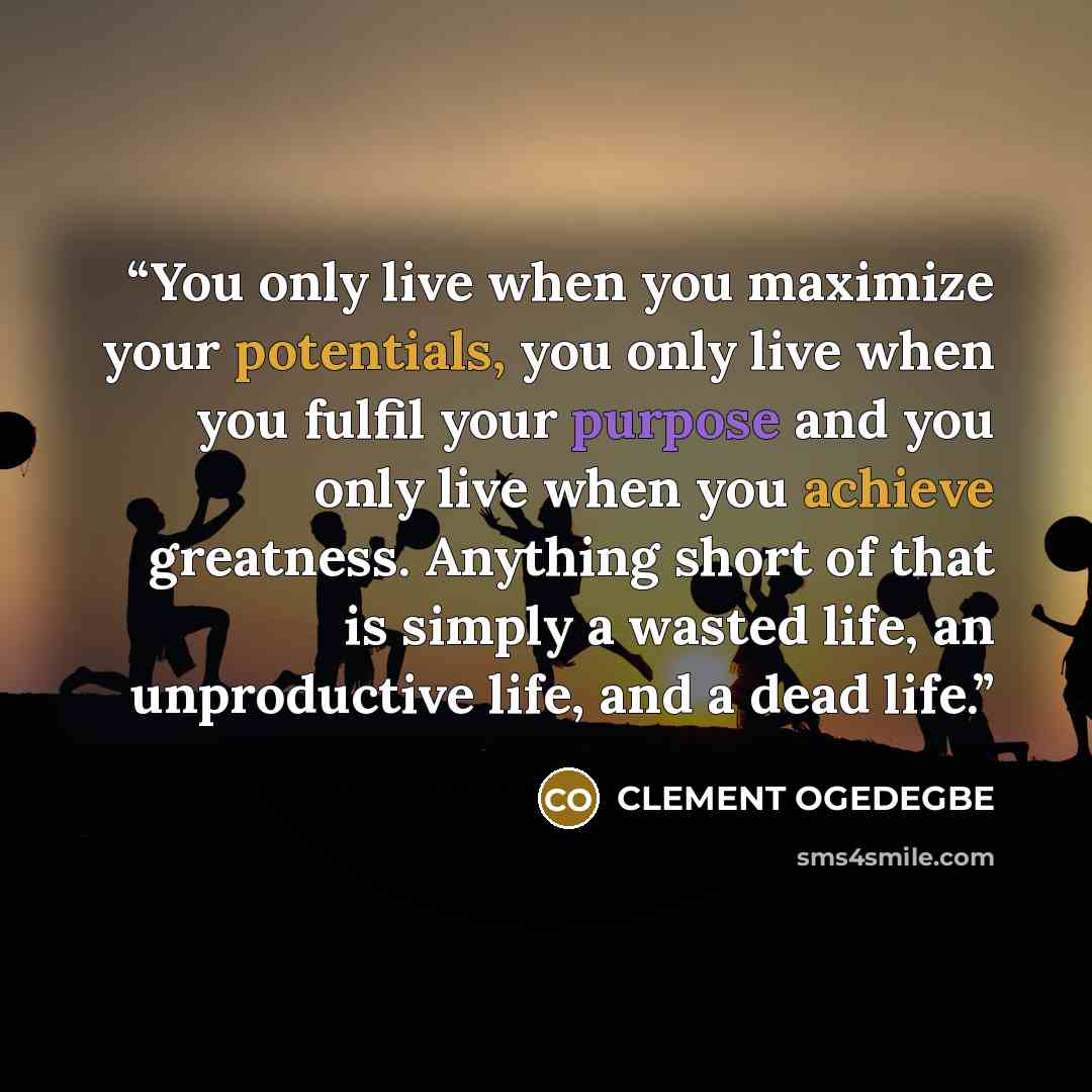 “You only live when you maximize your potentials, you only live when you fulfil your purpose and you only live when you achieve greatness. Anything short of that is simply a wasted life, an unproductive life, and a dead life.” quote by CLEMENT OGEDEGBE