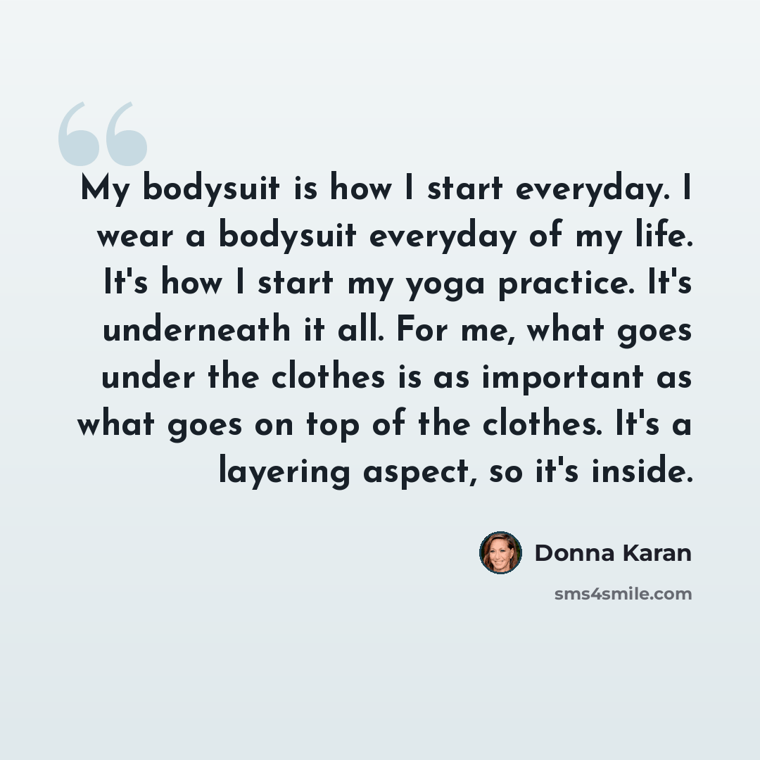 “My bodysuit is how I start everyday. I wear a bodysuit everyday of my life. It's how I start my yoga practice. It's underneath it all. For me, what goes under the clothes is as important as what goes on top of the clothes. It's a layering aspect, so it's inside.” quote by Donna Karan
