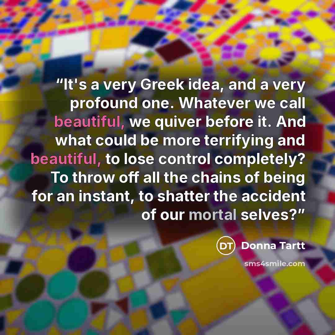 “It's a very Greek idea, and a very profound one. Whatever we call beautiful, we quiver before it. And what could be more terrifying and beautiful, to lose control completely? To throw off all the chains of being for an instant, to shatter the accident of our mortal selves?” quote by Donna Tartt