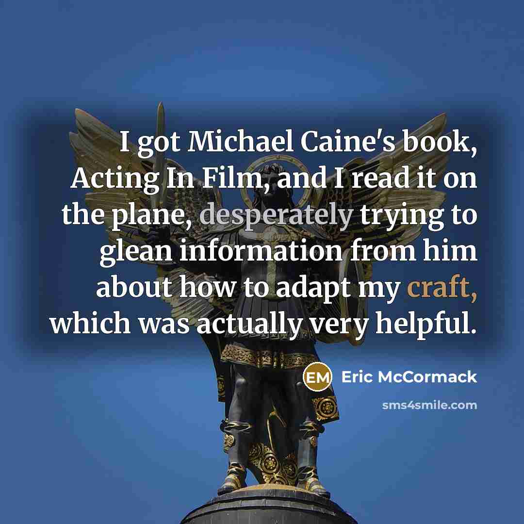 “I got Michael Caine's book, Acting In Film, and I read it on the plane, desperately trying to glean information from him about how to adapt my craft, which was actually very helpful.” quote by Eric McCormack