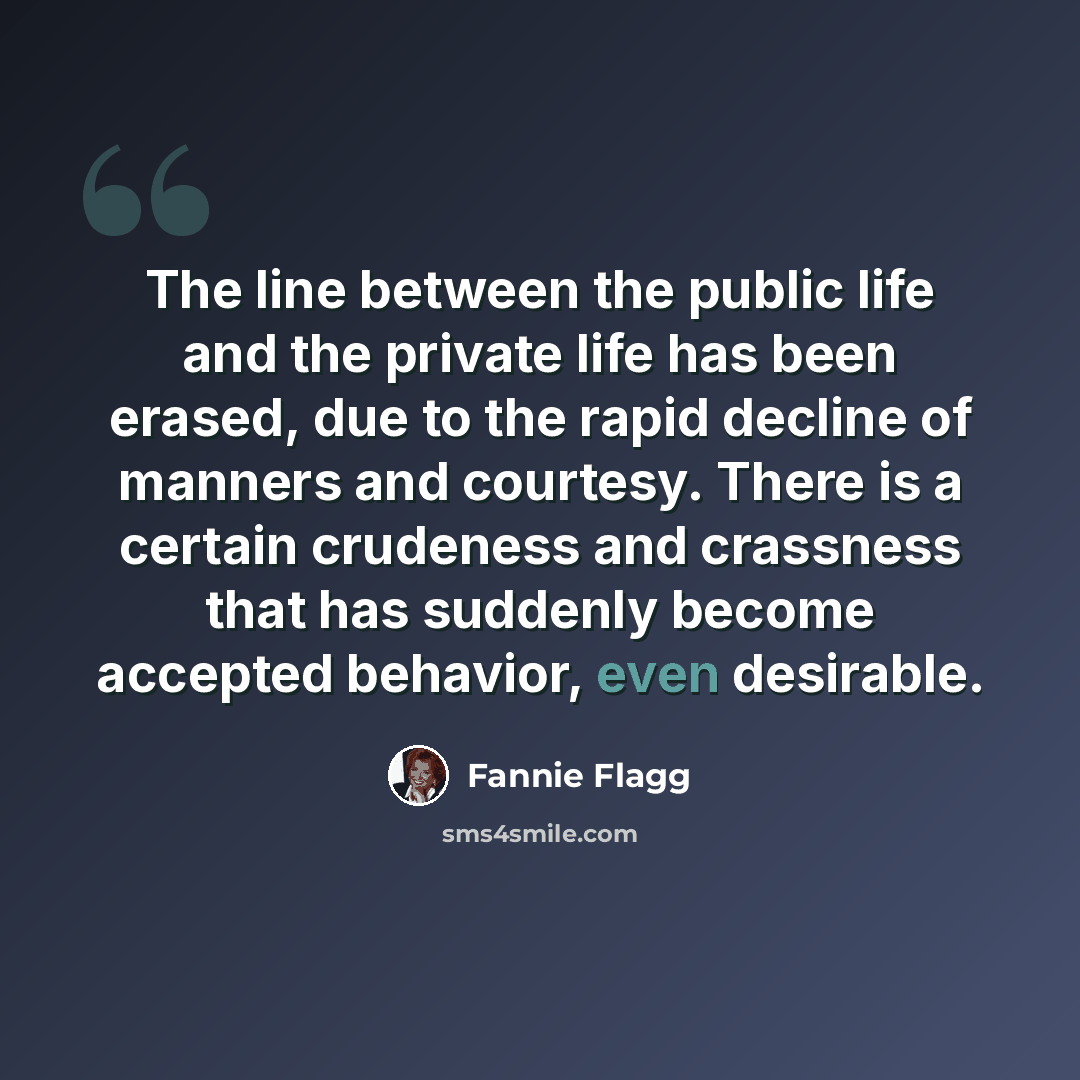 “The line between the public life and the private life has been erased, due to the rapid decline of manners and courtesy. There is a certain crudeness and crassness that has suddenly become accepted behavior, even desirable.” quote by Fannie Flagg
