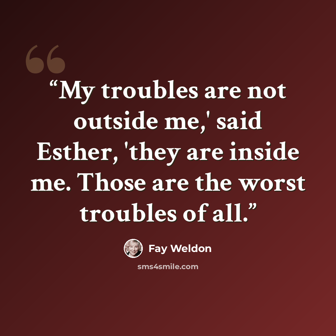 “My troubles are not outside me,' said Esther, 'they are inside me. Those are the worst troubles of all.” quote by Fay Weldon