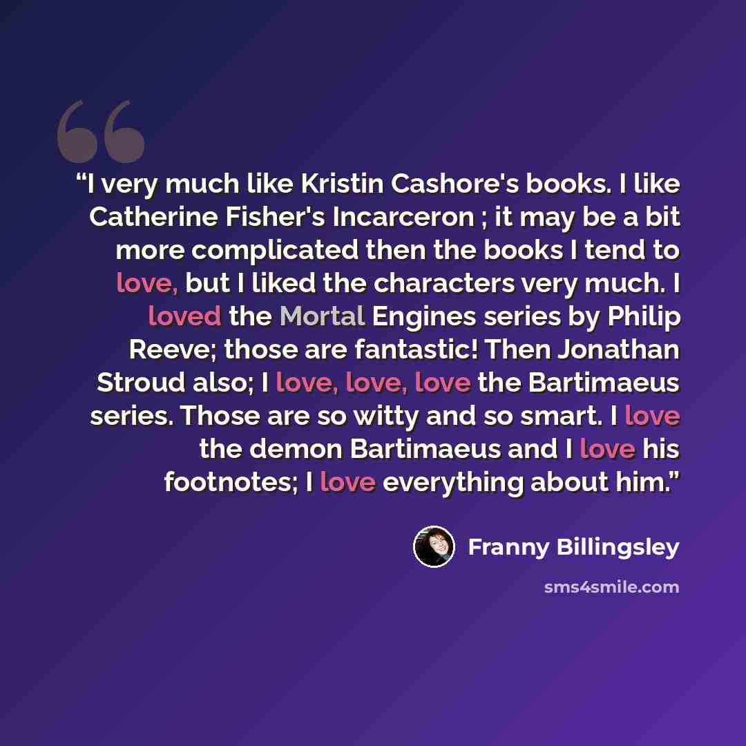 “I very much like Kristin Cashore's books. I like Catherine Fisher's Incarceron ; it may be a bit more complicated then the books I tend to love, but I liked the characters very much. I loved the Mortal Engines series by Philip Reeve; those are fantastic! Then Jonathan Stroud also; I love, love…” quote by Franny Billingsley