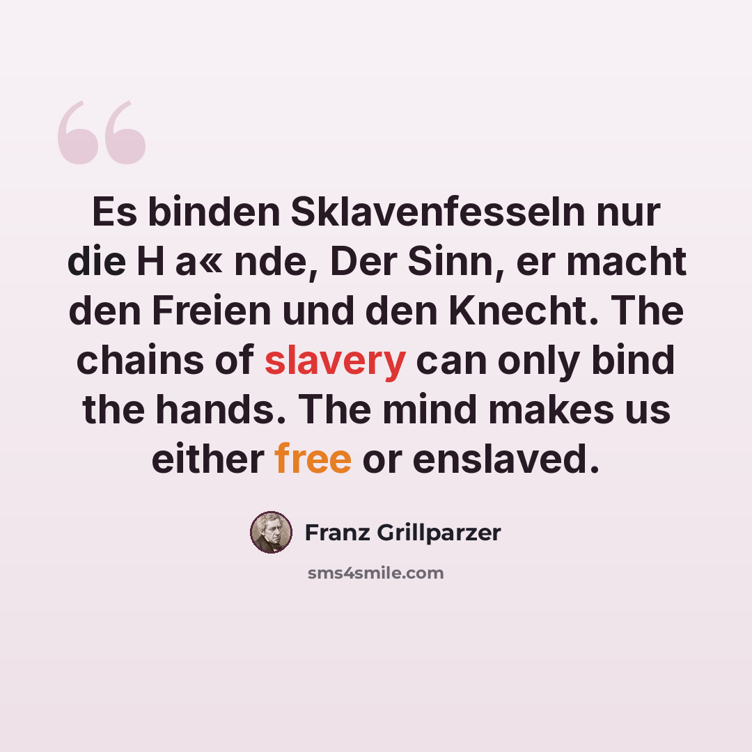 “Es binden Sklavenfesseln nur die H a« nde, Der Sinn, er macht den Freien und den Knecht. The chains of slavery can only bind the hands. The mind makes us either free or enslaved.” quote by Franz Grillparzer