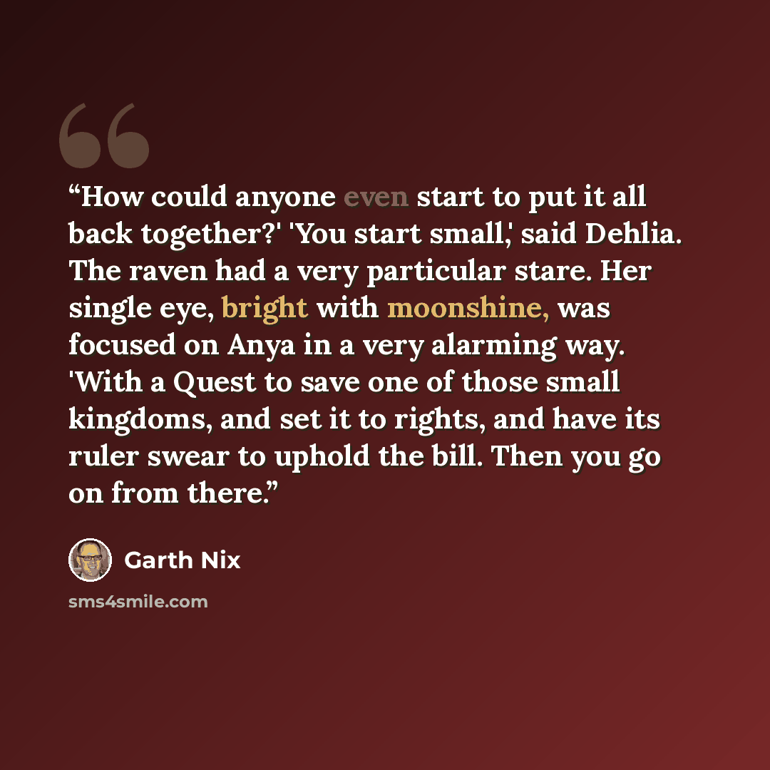 “How could anyone even start to put it all back together?' 'You start small,' said Dehlia. The raven had a very particular stare. Her single eye, bright with moonshine, was focused on Anya in a very alarming way. 'With a Quest to save one of those small kingdoms, and set it to rights, and have its…” quote by Garth Nix