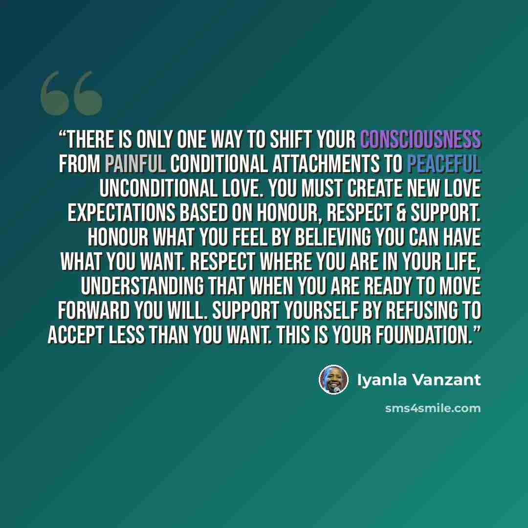 “There is only one way to shift your consciousness from painful conditional attachments to peaceful unconditional love. You must create new love expectations based on honour, respect & support. Honour what you feel by believing you can have what you want. Respect where you are in your life…” quote by Iyanla Vanzant