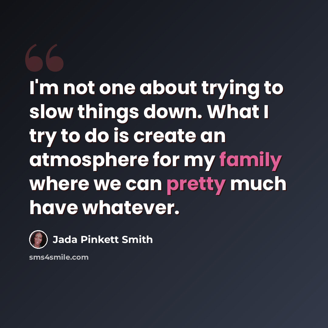 “I'm not one about trying to slow things down. What I try to do is create an atmosphere for my family where we can pretty much have whatever.” quote by Jada Pinkett Smith