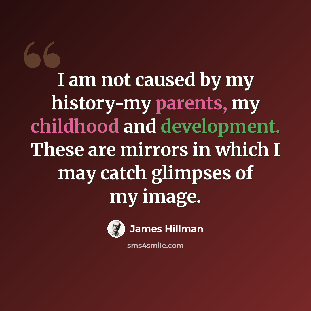 “I am not caused by my history-my parents, my childhood and development. These are mirrors in which I may catch glimpses of my image.” quote by James Hillman
