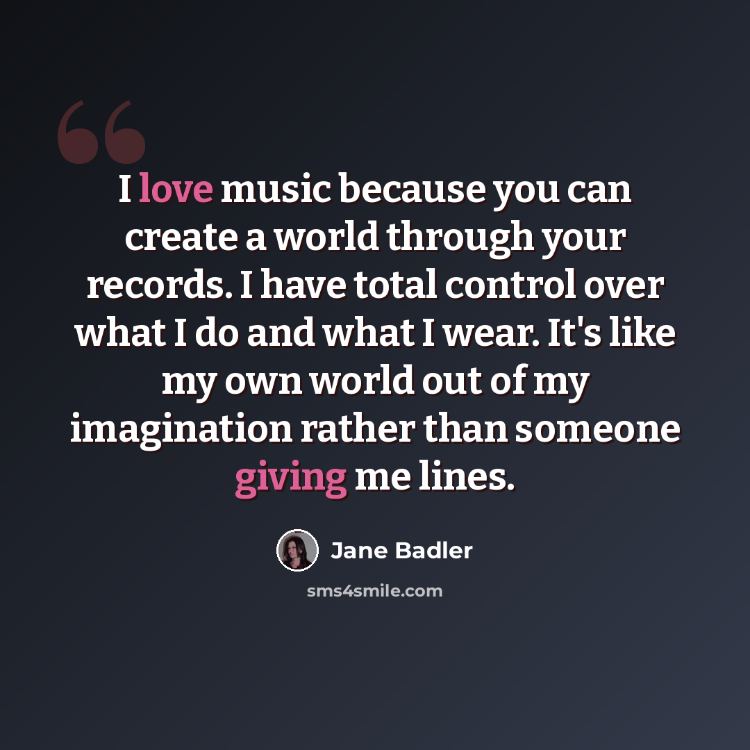 “I love music because you can create a world through your records. I have total control over what I do and what I wear. It's like my own world out of my imagination rather than someone giving me lines.” quote by Jane Badler