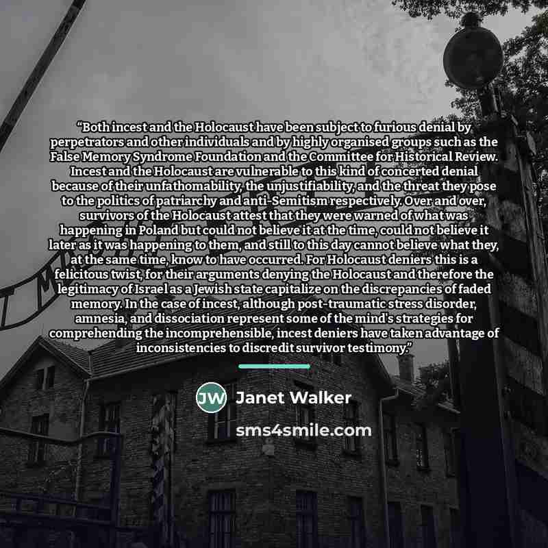 “Both incest and the Holocaust have been subject to furious denial by perpetrators and other individuals and by highly organised groups such as the False Memory Syndrome Foundation and the Committee for Historical Review. Incest and the Holocaust are vulnerable to this kind of concerted denial…” quote by Janet Walker