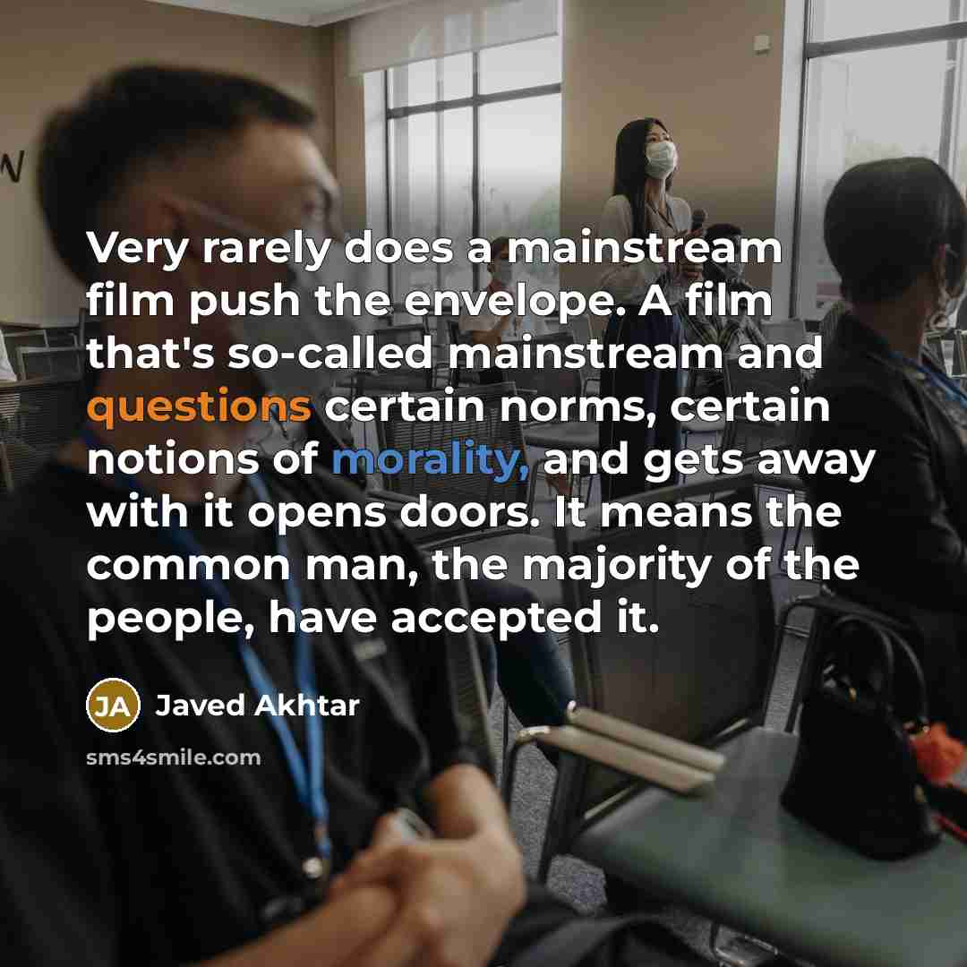 “Very rarely does a mainstream film push the envelope. A film that's so-called mainstream and questions certain norms, certain notions of morality, and gets away with it opens doors. It means the common man, the majority of the people, have accepted it.” quote by Javed Akhtar