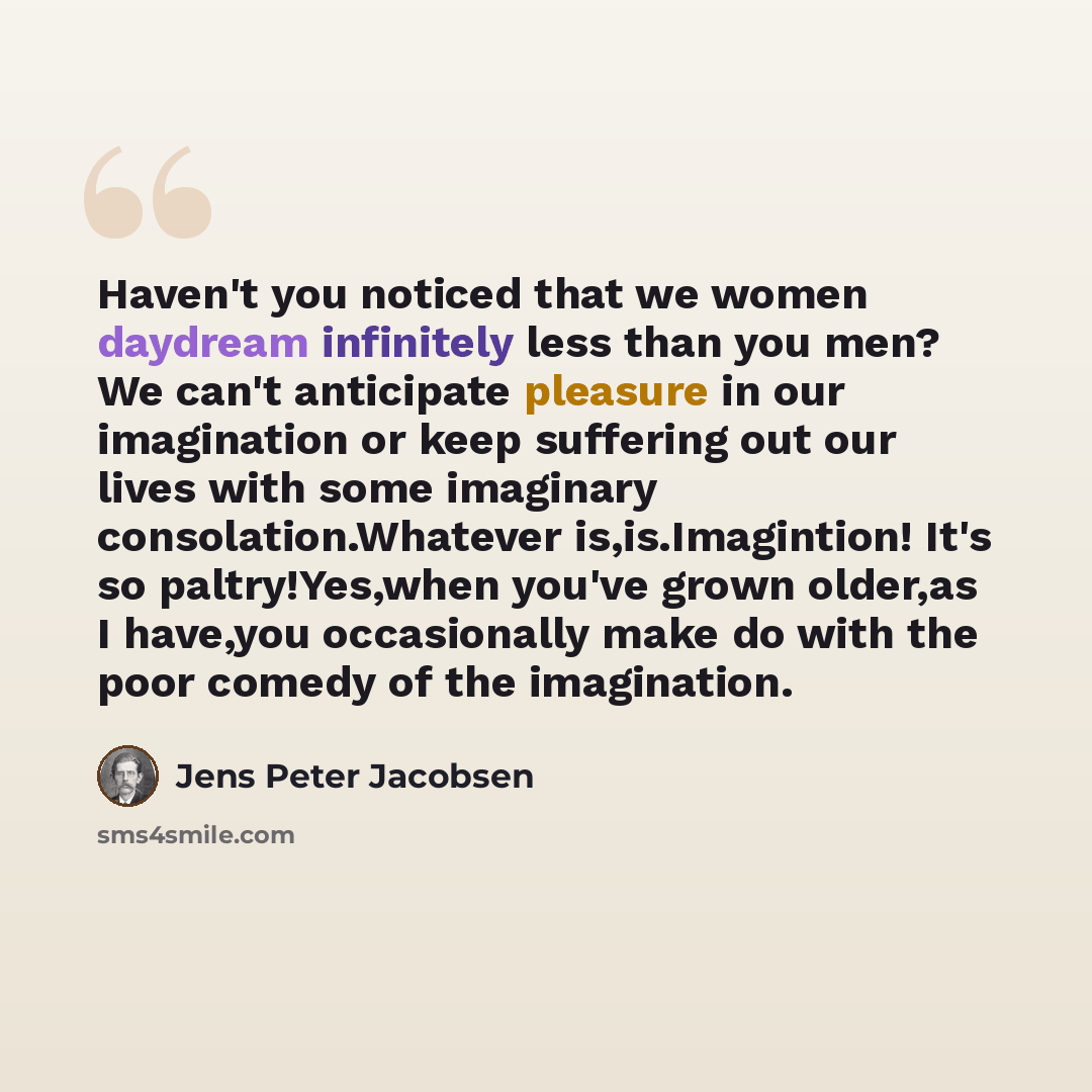 “Haven't you noticed that we women daydream infinitely less than you men? We can't anticipate pleasure in our imagination or keep suffering out our lives with some imaginary consolation.Whatever is,is.Imagintion! It's so paltry!Yes,when you've grown older,as I have,you occasionally make do with the…” quote by Jens Peter Jacobsen