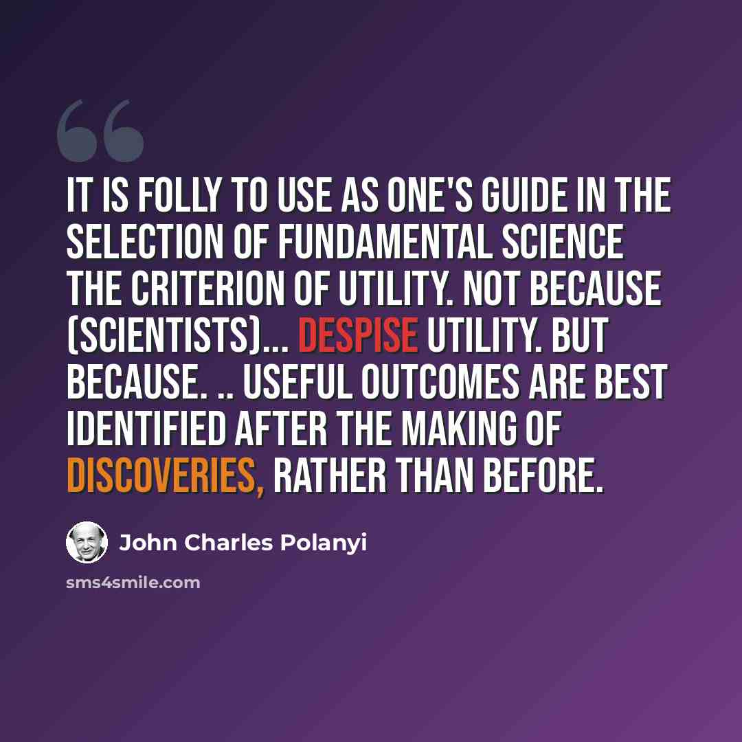 “It is folly to use as one's guide in the selection of fundamental science the criterion of utility. Not because (scientists)... despise utility. But because. .. useful outcomes are best identified after the making of discoveries, rather than before.” quote by John Charles Polanyi