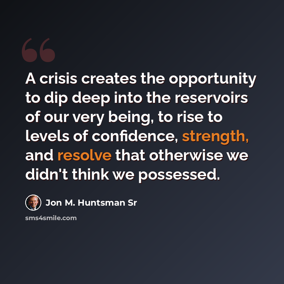 “A crisis creates the opportunity to dip deep into the reservoirs of our very being, to rise to levels of confidence, strength, and resolve that otherwise we didn't think we possessed.” quote by Jon M. Huntsman Sr
