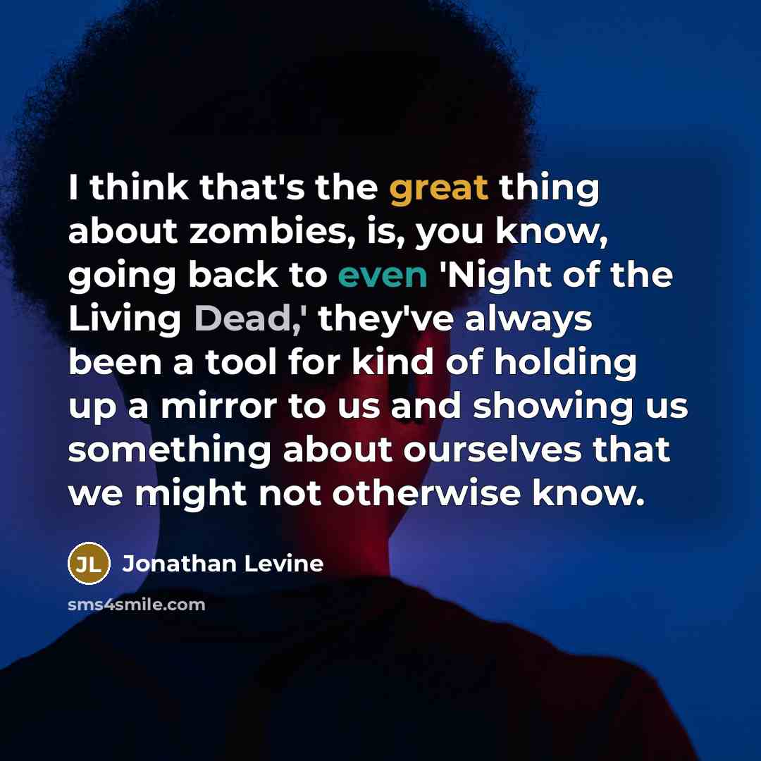 “I think that's the great thing about zombies, is, you know, going back to even 'Night of the Living Dead,' they've always been a tool for kind of holding up a mirror to us and showing us something about ourselves that we might not otherwise know.” quote by Jonathan Levine
