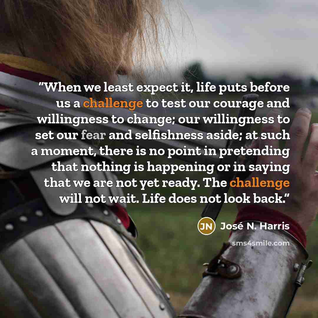 “When we least expect it, life puts before us a challenge to test our courage and willingness to change; our willingness to set our fear and selfishness aside; at such a moment, there is no point in pretending that nothing is happening or in saying that we are not yet ready. The challenge will not…” quote by José N. Harris
