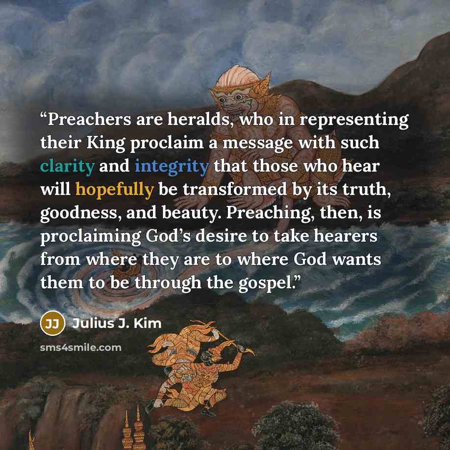 “Preachers are heralds, who in representing their King proclaim a message with such clarity and integrity that those who hear will hopefully be transformed by its truth, goodness, and beauty. Preaching, then, is proclaiming God’s desire to take hearers from where they are to where God wants them to…” quote by Julius J. Kim