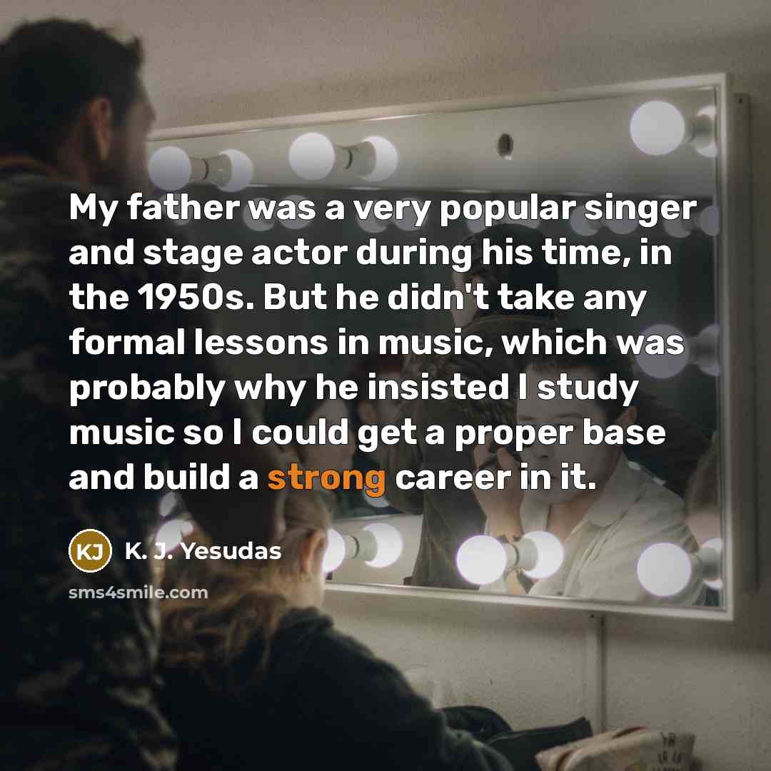 “My father was a very popular singer and stage actor during his time, in the 1950s. But he didn't take any formal lessons in music, which was probably why he insisted I study music so I could get a proper base and build a strong career in it.” quote by K. J. Yesudas