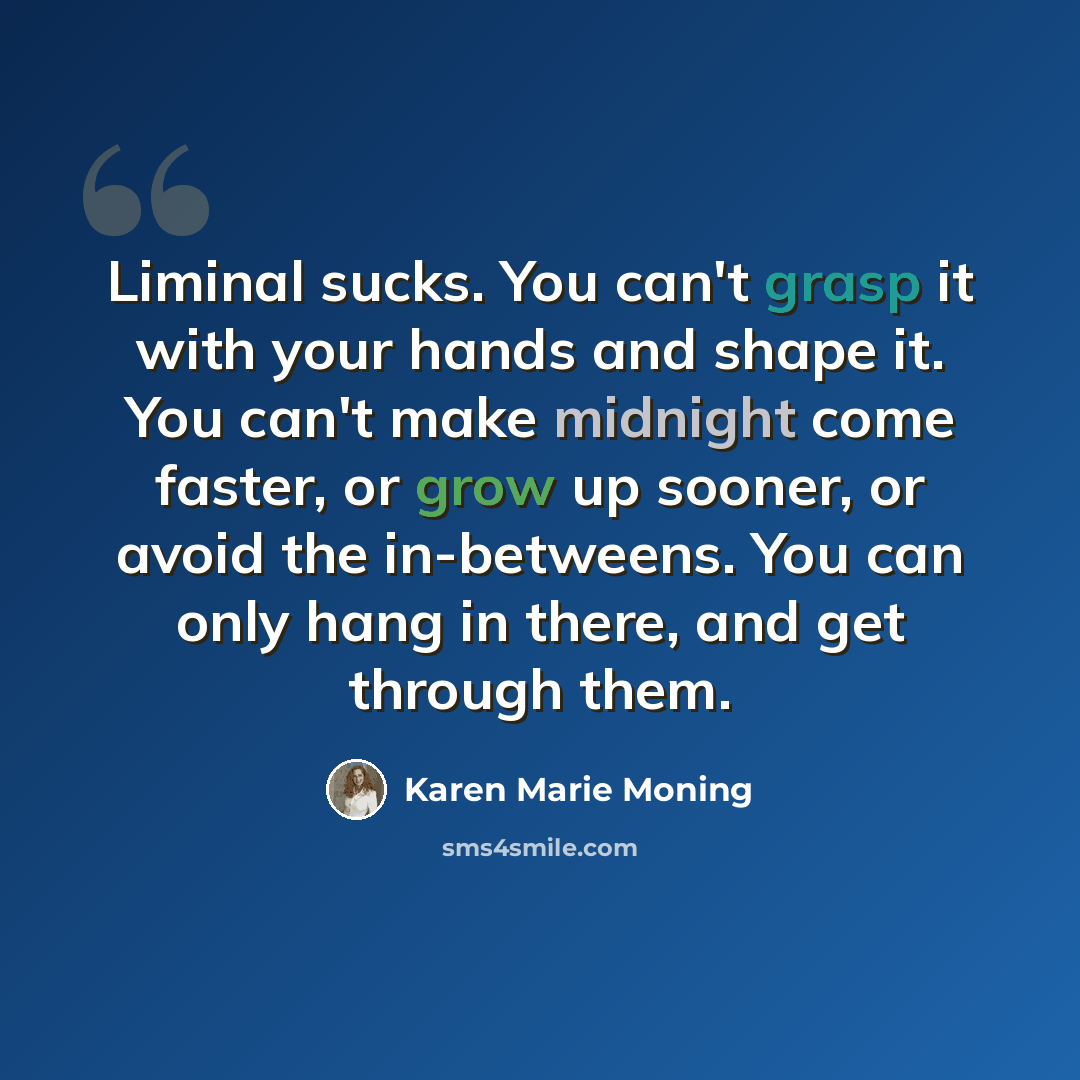 “Liminal sucks. You can't grasp it with your hands and shape it. You can't make midnight come faster, or grow up sooner, or avoid the in-betweens. You can only hang in there, and get through them.” quote by Karen Marie Moning