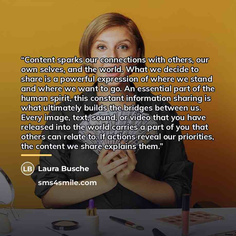 “Content sparks our connections with others, our own selves, and the world. What we decide to share is a powerful expression of where we stand and where we want to go. An essential part of the human spirit, this constant information sharing is what ultimately builds the bridges between us. Every…” quote by Laura Busche