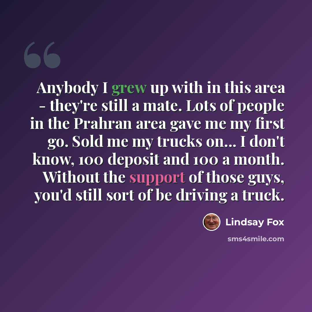 “Anybody I grew up with in this area - they're still a mate. Lots of people in the Prahran area gave me my first go. Sold me my trucks on... I don't know, 100 deposit and 100 a month. Without the support of those guys, you'd still sort of be driving a truck.” quote by Lindsay Fox