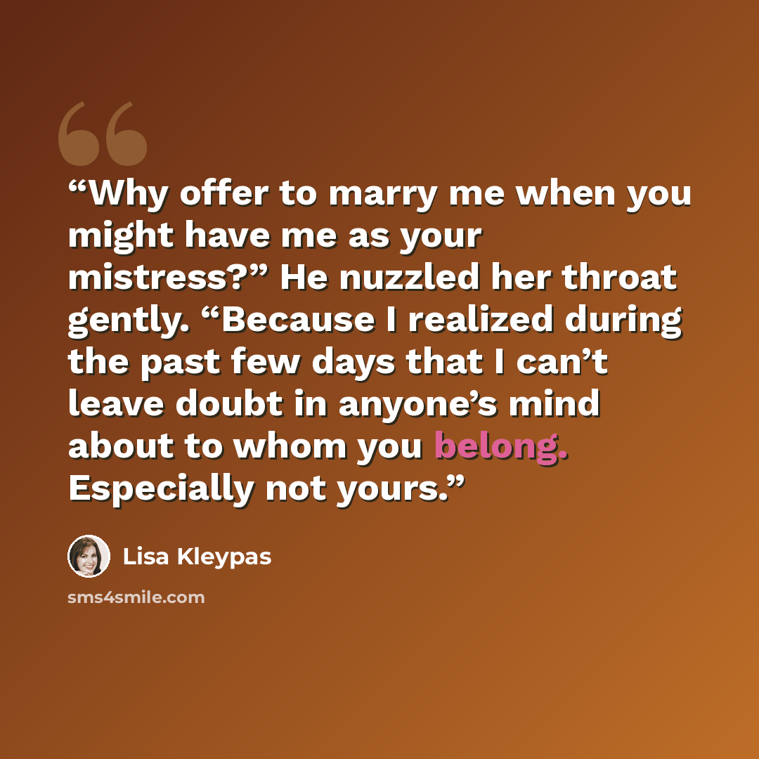 “Why offer to marry me when you might have me as your mistress?” He nuzzled her throat gently. “Because I realized during the past few days that I can’t leave doubt in anyone’s mind about to whom you belong. Especially not yours.” quote by Lisa Kleypas