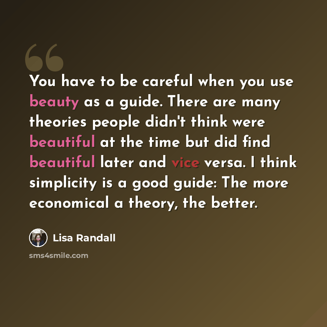 “You have to be careful when you use beauty as a guide. There are many theories people didn't think were beautiful at the time but did find beautiful laterand vice versa. I think simplicity is a good guide: The more economical a theory, the better.” quote by Lisa Randall