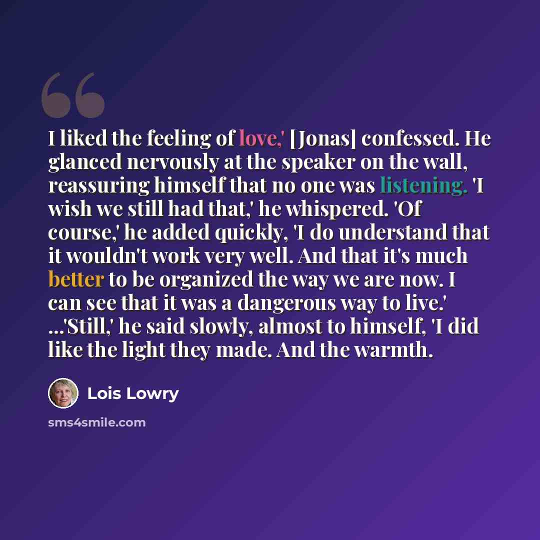 “I liked the feeling of love,' [Jonas] confessed. He glanced nervously at the speaker on the wall, reassuring himself that no one was listening. 'I wish we still had that,' he whispered. 'Of course,' he added quickly, 'I do understand that it wouldn't work very well. And that it's much better to be…” quote by Lois Lowry