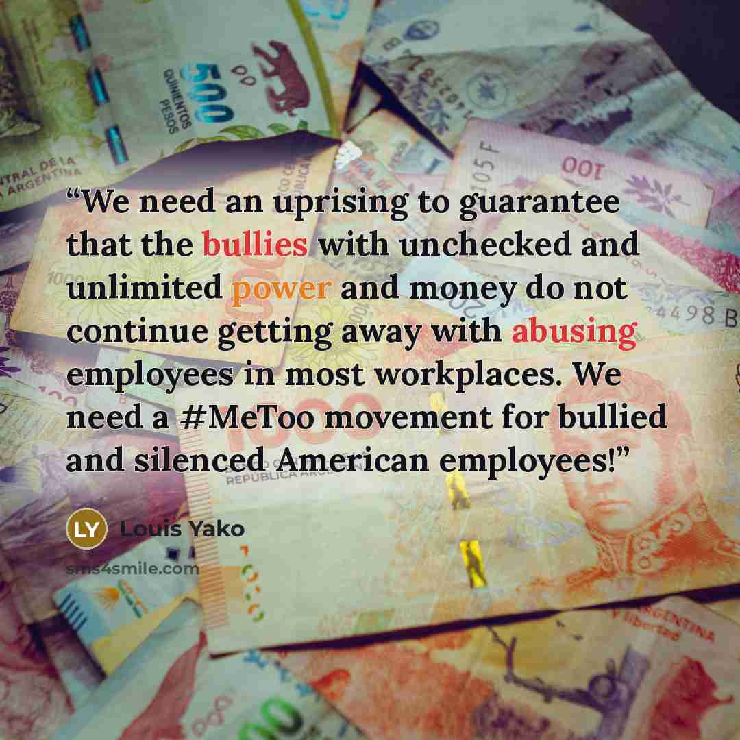 “We need an uprising to guarantee that the bullies with unchecked and unlimited power and money do not continue getting away with abusing employees in most workplaces. We need a #MeToo movement for bullied and silenced American employees!” quote by Louis Yako