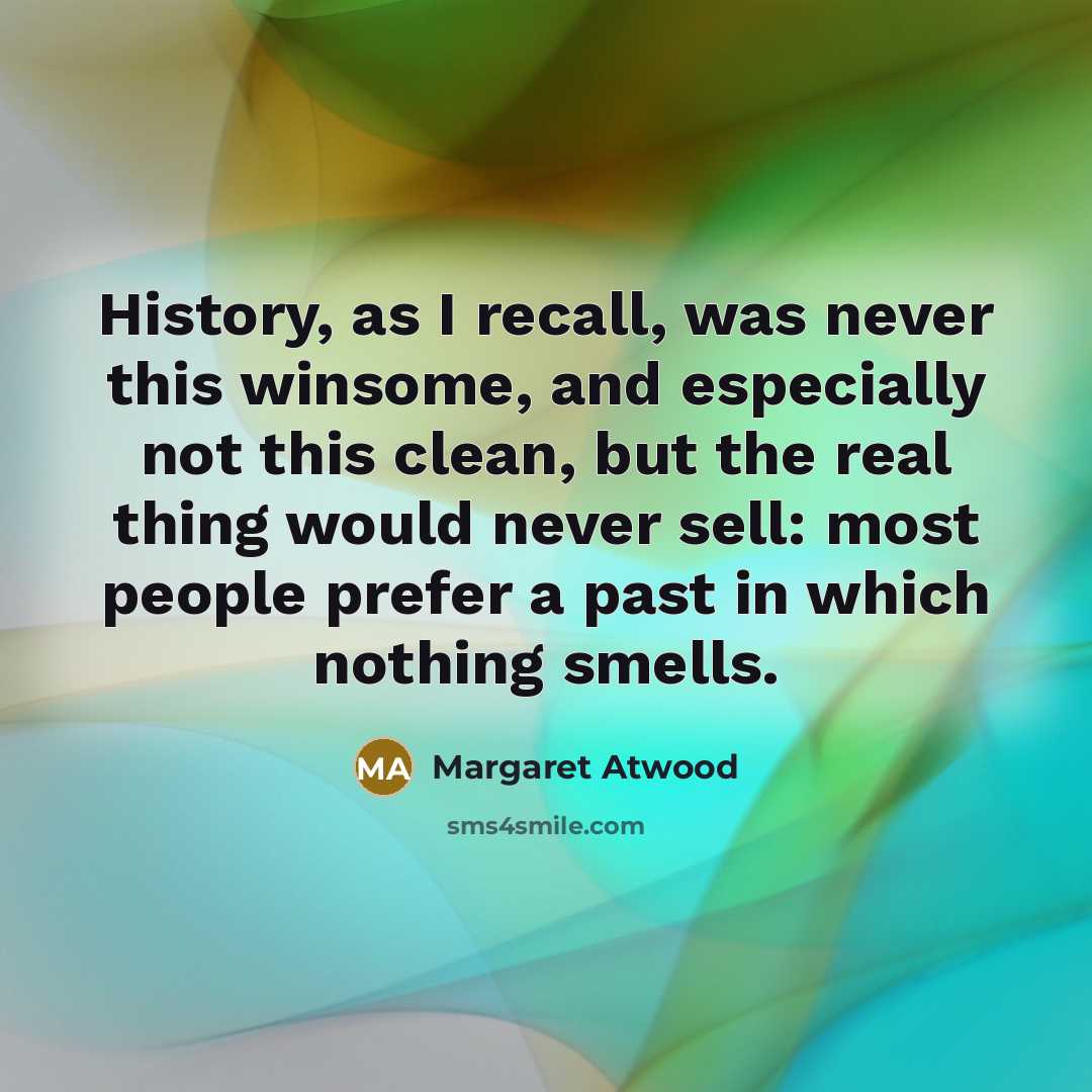 “History, as I recall, was never this winsome, and especially not this clean, but the real thing would never sell: most people prefer a past in which nothing smells.” quote by Margaret Atwood