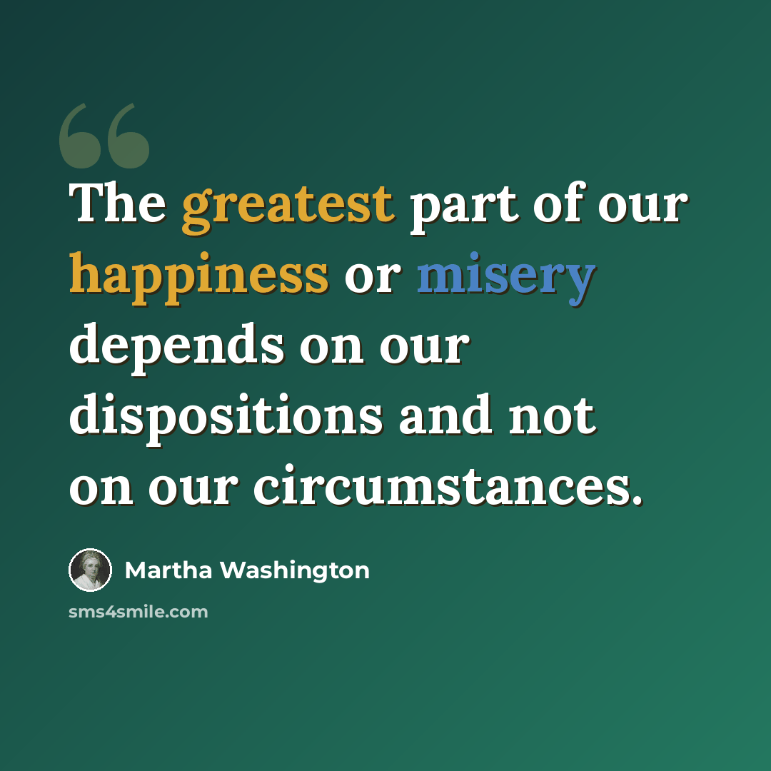 “The greatest part of our happiness or misery depends on our dispositions and not on our circumstances.” quote by Martha Washington