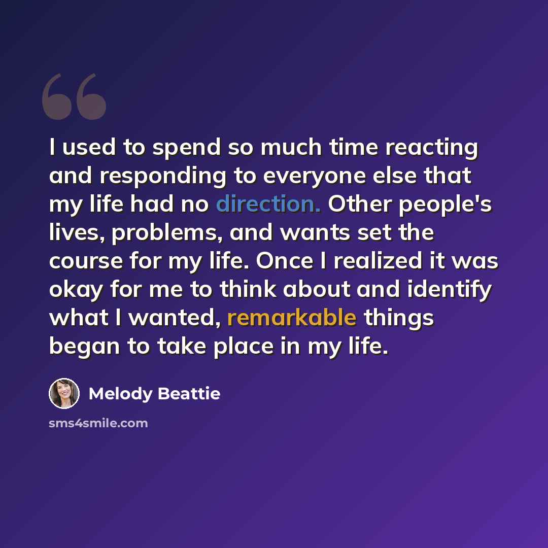 “I used to spend so much time reacting and responding to everyone else that my life had no direction. Other people's lives, problems, and wants set the course for my life. Once I realized it was okay for me to think about and identify what I wanted, remarkable things began to take place in my life.” quote by Melody Beattie